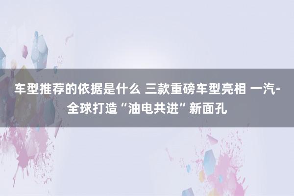 车型推荐的依据是什么 三款重磅车型亮相 一汽-全球打造“油电共进”新面孔