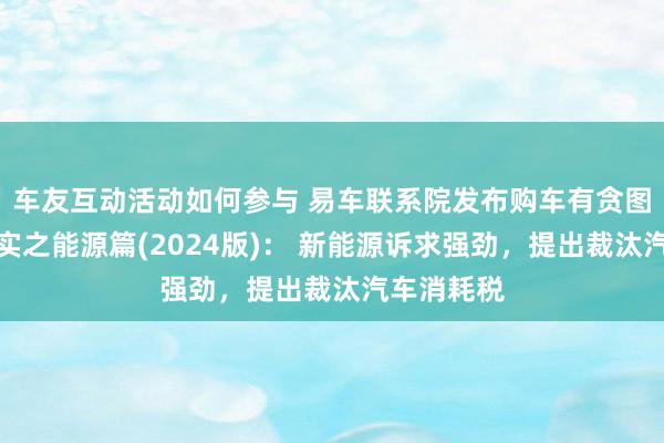 车友互动活动如何参与 易车联系院发布购车有贪图瞻念察证实之能源篇(2024版)： 新能源诉求强劲，提出裁汰汽车消耗税