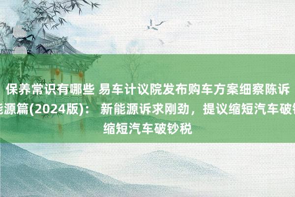 保养常识有哪些 易车计议院发布购车方案细察陈诉之能源篇(2024版)： 新能源诉求刚劲，提议缩短汽车破钞税