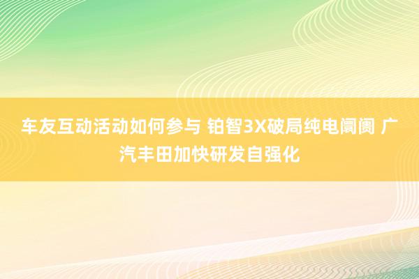 车友互动活动如何参与 铂智3X破局纯电阛阓 广汽丰田加快研发自强化