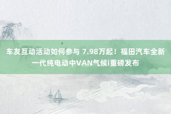 车友互动活动如何参与 7.98万起！福田汽车全新一代纯电动中VAN气候i重磅发布