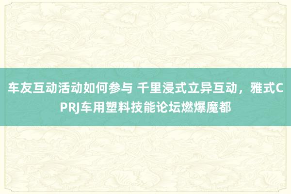 车友互动活动如何参与 千里浸式立异互动，雅式CPRJ车用塑料技能论坛燃爆魔都