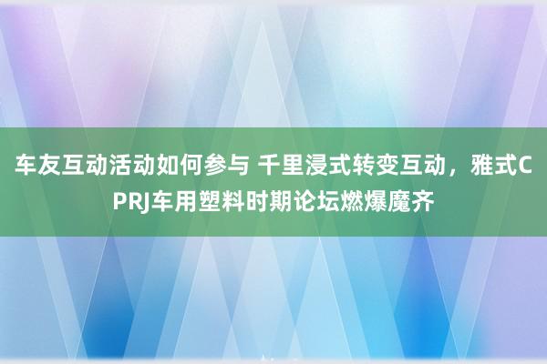 车友互动活动如何参与 千里浸式转变互动，雅式CPRJ车用塑料时期论坛燃爆魔齐