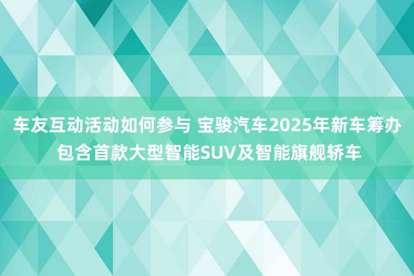 车友互动活动如何参与 宝骏汽车2025年新车筹办 包含首款大型智能SUV及智能旗舰轿车