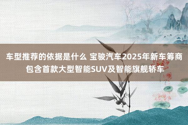 车型推荐的依据是什么 宝骏汽车2025年新车筹商 包含首款大型智能SUV及智能旗舰轿车