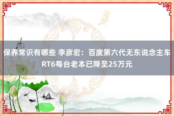 保养常识有哪些 李彦宏：百度第六代无东说念主车RT6每台老本已降至25万元