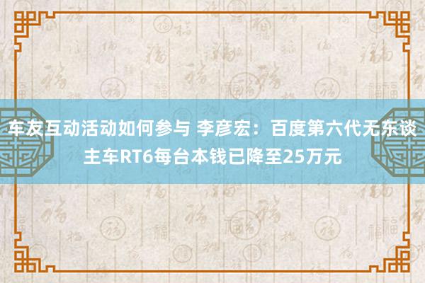 车友互动活动如何参与 李彦宏：百度第六代无东谈主车RT6每台本钱已降至25万元