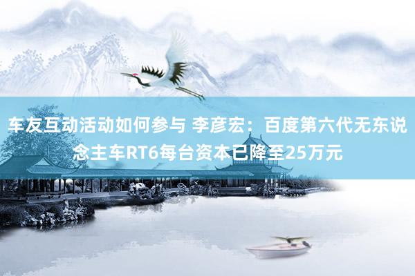 车友互动活动如何参与 李彦宏：百度第六代无东说念主车RT6每台资本已降至25万元