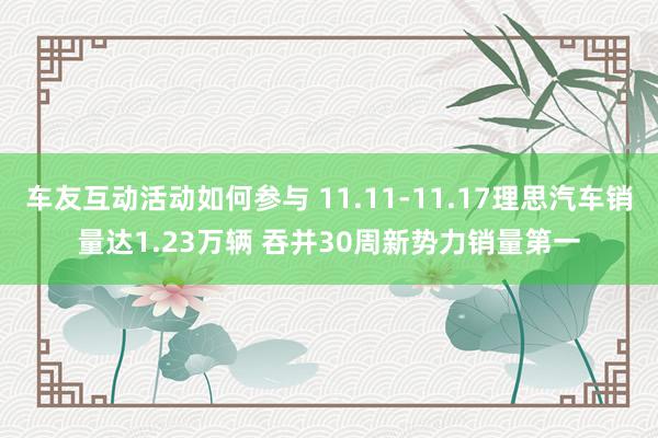 车友互动活动如何参与 11.11-11.17理思汽车销量达1.23万辆 吞并30周新势力销量第一