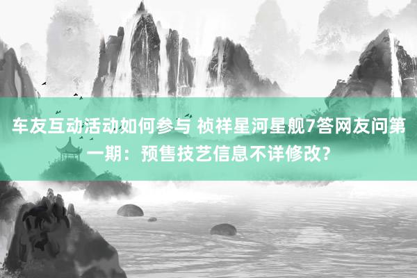 车友互动活动如何参与 祯祥星河星舰7答网友问第一期：预售技艺信息不详修改？