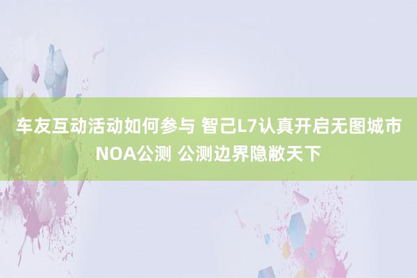 车友互动活动如何参与 智己L7认真开启无图城市NOA公测 公测边界隐敝天下