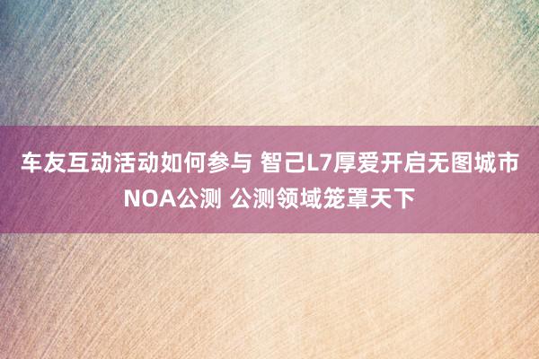 车友互动活动如何参与 智己L7厚爱开启无图城市NOA公测 公测领域笼罩天下