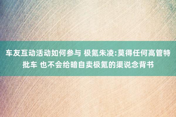 车友互动活动如何参与 极氪朱凌:莫得任何高管特批车 也不会给暗自卖极氪的渠说念背书