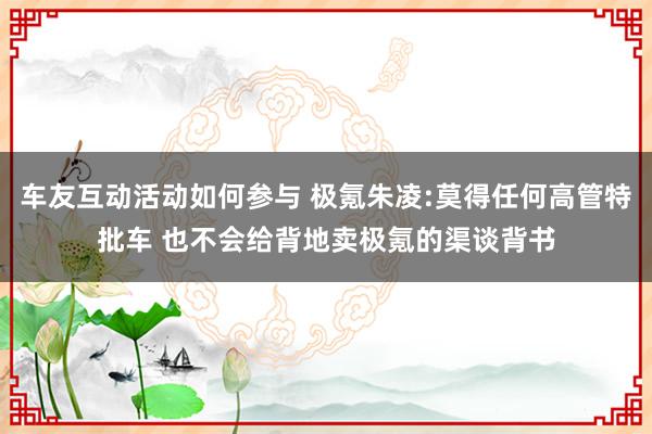 车友互动活动如何参与 极氪朱凌:莫得任何高管特批车 也不会给背地卖极氪的渠谈背书