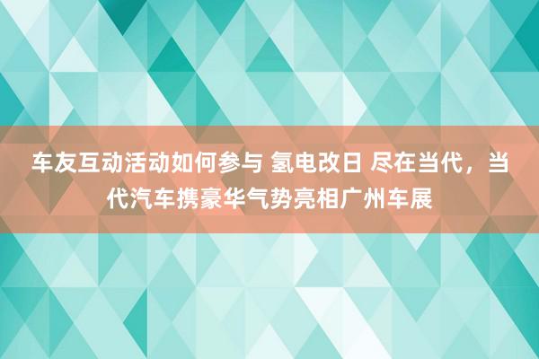 车友互动活动如何参与 氢电改日 尽在当代，当代汽车携豪华气势亮相广州车展