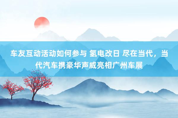 车友互动活动如何参与 氢电改日 尽在当代，当代汽车携豪华声威亮相广州车展