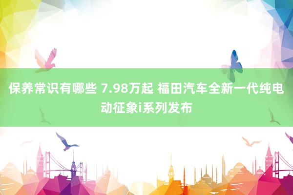 保养常识有哪些 7.98万起 福田汽车全新一代纯电动征象i系列发布