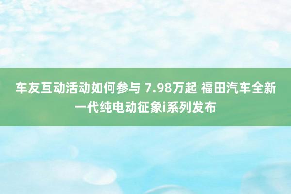 车友互动活动如何参与 7.98万起 福田汽车全新一代纯电动征象i系列发布